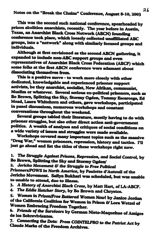 2 Notes on the “Break the Chains” Conference, August 8-10, 2003 ¢ prison abolition anarchists, recently. The year before in Austin, ‘Texas, an Anarchist Black Cross Network (ABCN) founding conference took place, which loosely collected unafiiliated ABC groups, into a “network” along with similarly focused groups and individuals. Although at first envisioned as the second ABCN gathering, it expanded to include non-ABC support groups and even representatives of Anarchist Black Cross Federation (ABCF) which ‘some folks at the first ABCN conference were adamant about dissociating themselves from. Several groups tabled their literature, mostly having to do with prisoner struggles, but also other direct action anti-government politics. A wealth of analyses and critiques of social conditions on @ wide variety of issues and struggles were made available. Workshops covered many important topics such as the massive +Drug War,” women prisoners, repression, history and tactics. I’ll Just go ahead and list the titles of these workshops right now. 1. The Struggle Against Prisons, Repression, and Social Control, by Bo Brown, Splitting the Sky and Stormy Ogden/ 2. Jericho Movement & the Struggle to Free Political Prisoners/POWS in North America, by Paulette d’Auteuil of the Jericho Movement. Safiya Bukhari was scheduled, but was unable 3. A History of Anarchist Black Cross, by Matt Hart, of LA-ABCF. 4. The Eddie Hatcher Story, by Bo Brown and Chrystos. §. Women in Prison/Free Battered Women Now! by Janice Jordan